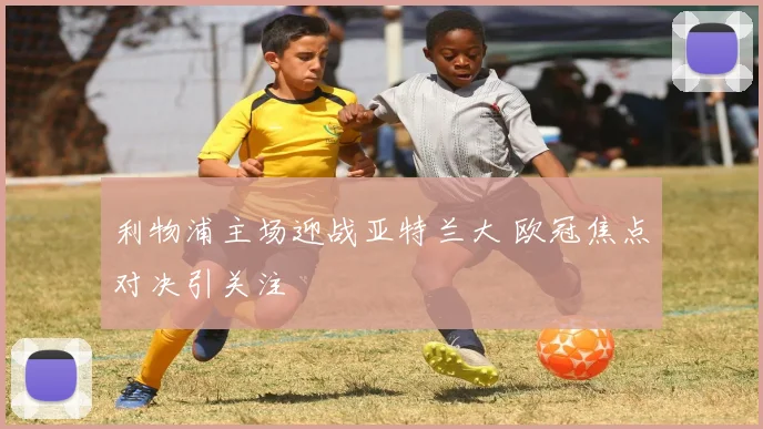 利物浦主场迎战亚特兰大 欧冠焦点对决引关注