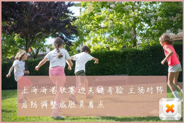 上海海港联赛迎关键考验 主场对阵后防调整成胜负看点