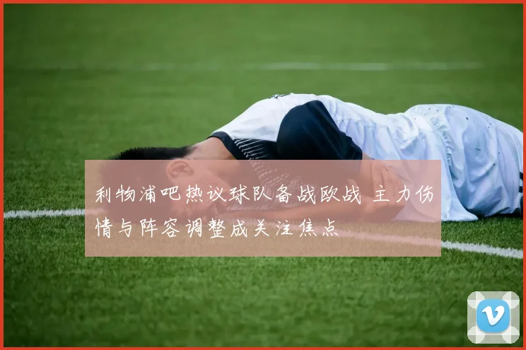 利物浦吧热议球队备战欧战 主力伤情与阵容调整成关注焦点