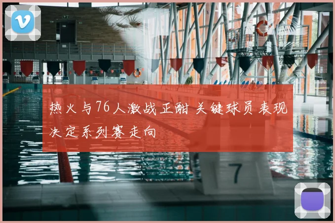 热火与76人激战正酣 关键球员表现决定系列赛走向