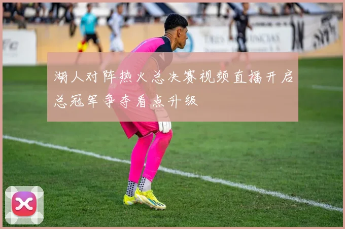湖人对阵热火总决赛视频直播开启总冠军争夺看点升级