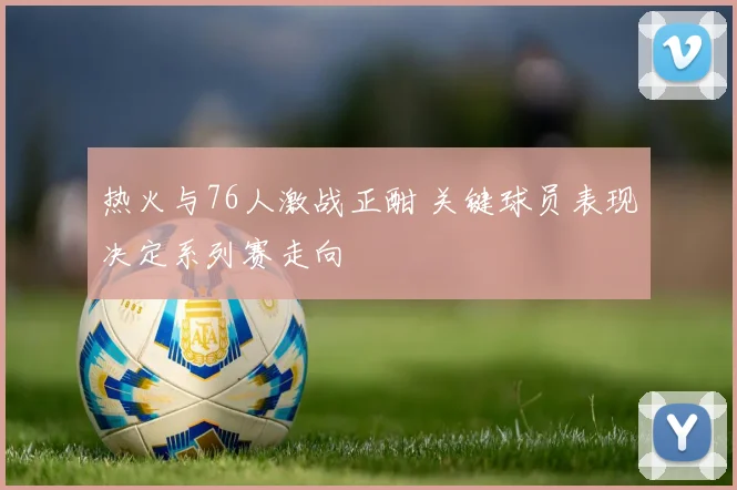 热火与76人激战正酣 关键球员表现决定系列赛走向