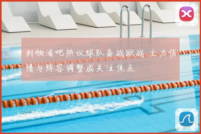利物浦吧热议球队备战欧战 主力伤情与阵容调整成关注焦点