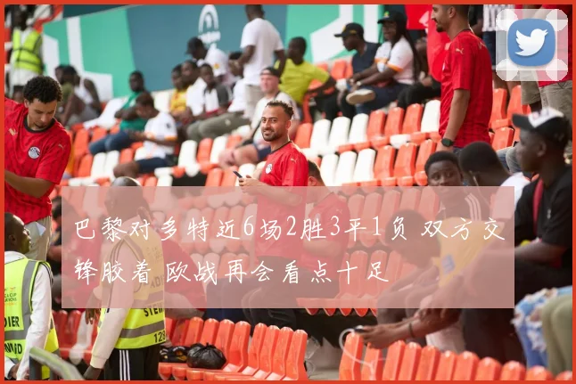 巴黎对多特近6场2胜3平1负 双方交锋胶着 欧战再会看点十足