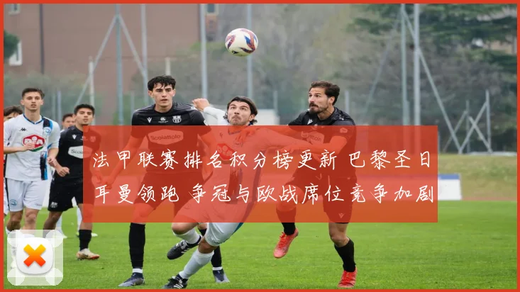 法甲联赛排名积分榜更新 巴黎圣日耳曼领跑 争冠与欧战席位竞争加剧