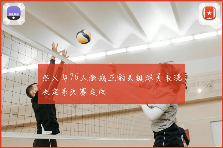 热火与76人激战正酣关键球员表现决定系列赛走向