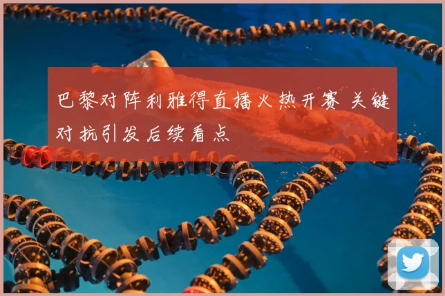 巴黎对阵利雅得直播火热开赛 关键对抗引发后续看点