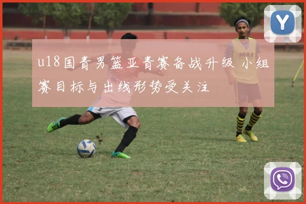 u18国青男篮亚青赛备战升级 小组赛目标与出线形势受关注