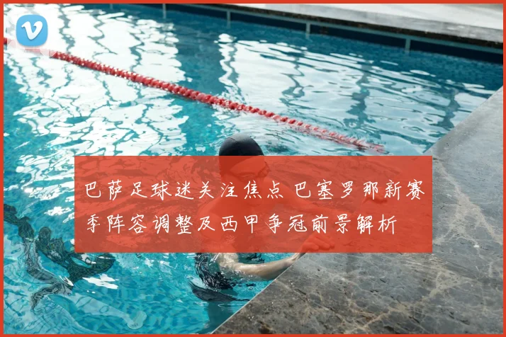 巴萨足球迷关注焦点 巴塞罗那新赛季阵容调整及西甲争冠前景解析