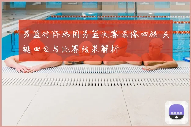 男篮对阵韩国男篮决赛录像回顾 关键回合与比赛结果解析