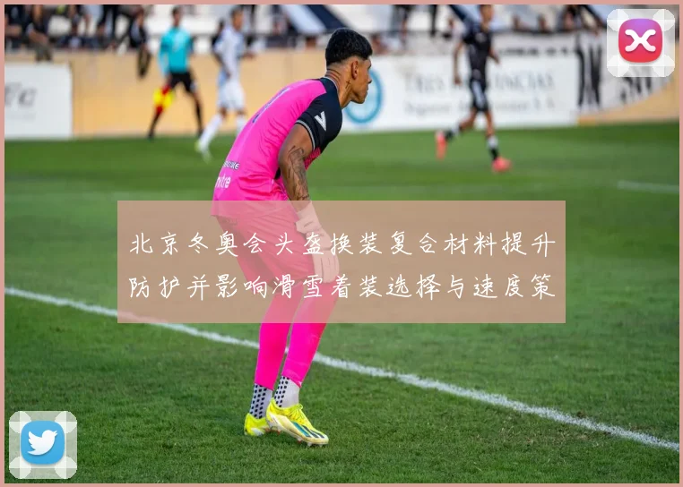 北京冬奥会头盔换装复合材料提升防护并影响滑雪着装选择与速度策略