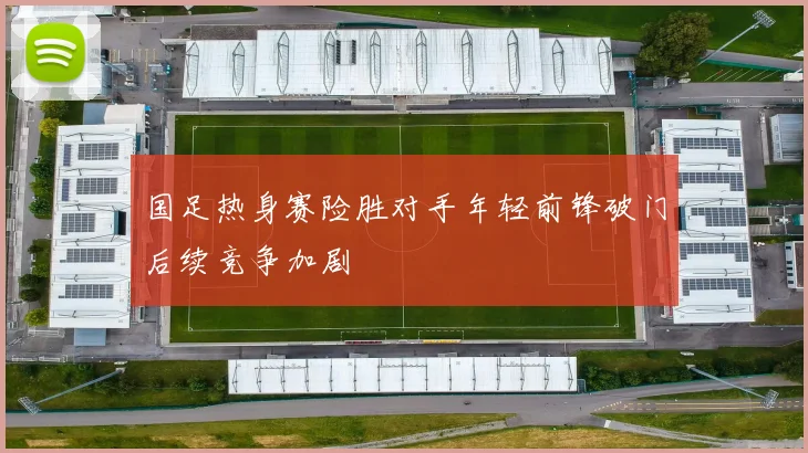 国足热身赛险胜对手年轻前锋破门后续竞争加剧