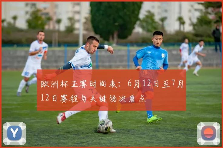 欧洲杯正赛时间表：6月12日至7月12日赛程与关键场次看点