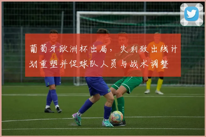 葡萄牙欧洲杯出局，失利致出线计划重塑并促球队人员与战术调整