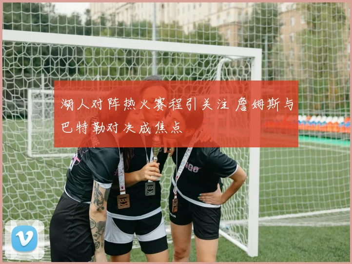 湖人对阵热火赛程引关注 詹姆斯与巴特勒对决成焦点