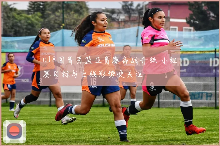 u18国青男篮亚青赛备战升级 小组赛目标与出线形势受关注