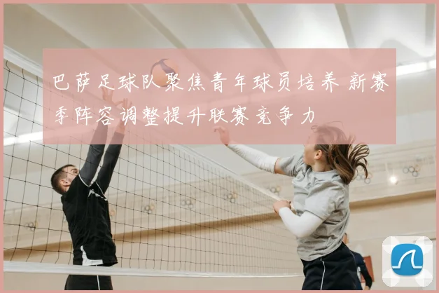 巴萨足球队聚焦青年球员培养 新赛季阵容调整提升联赛竞争力
