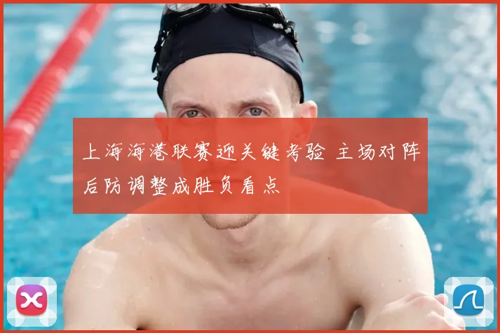 上海海港联赛迎关键考验 主场对阵后防调整成胜负看点
