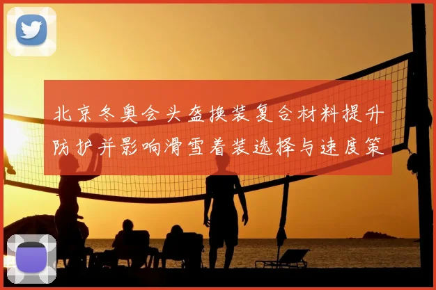 北京冬奥会头盔换装复合材料提升防护并影响滑雪着装选择与速度策略