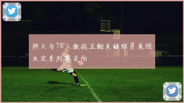 热火与76人激战正酣关键球员表现决定系列赛走向