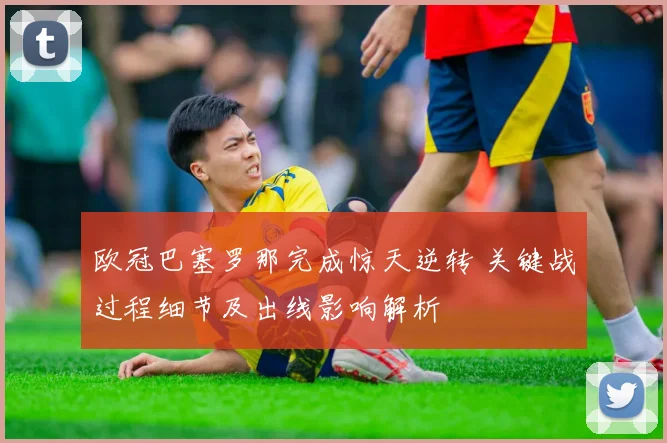 欧冠巴塞罗那完成惊天逆转 关键战过程细节及出线影响解析