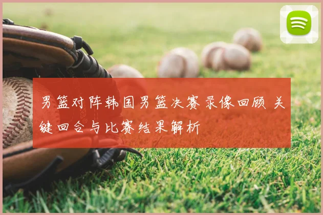 男篮对阵韩国男篮决赛录像回顾 关键回合与比赛结果解析