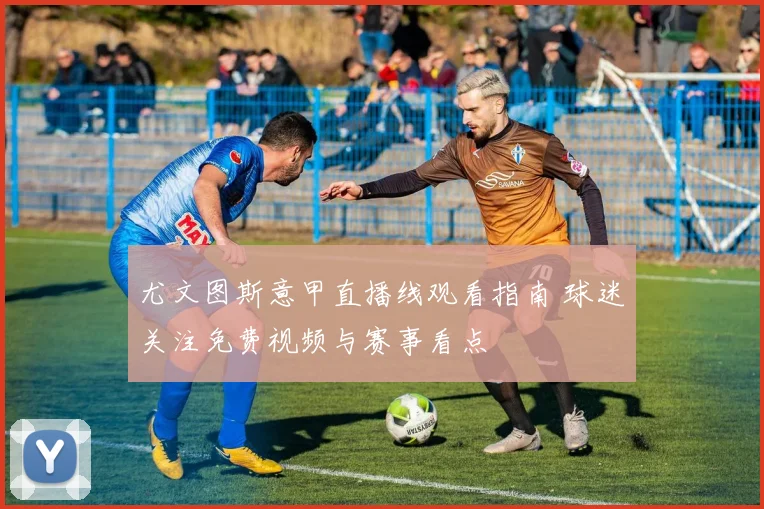 尤文图斯意甲直播线观看指南 球迷关注免费视频与赛事看点