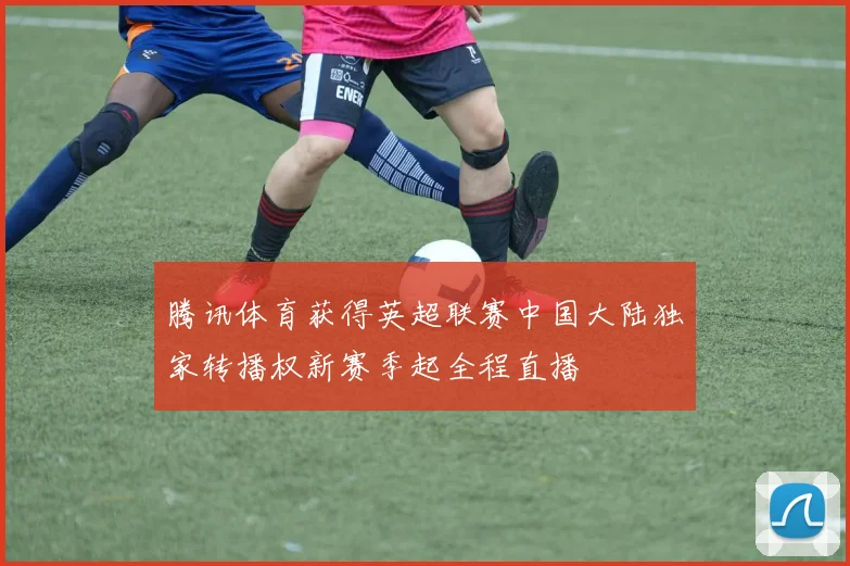 腾讯体育获得英超联赛中国大陆独家转播权新赛季起全程直播