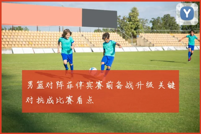 男篮对阵菲律宾赛前备战升级 关键对抗成比赛看点