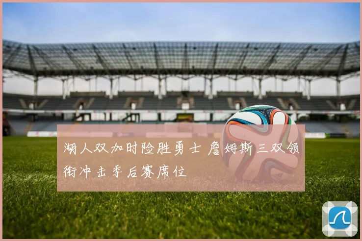 湖人双加时险胜勇士 詹姆斯三双领衔冲击季后赛席位