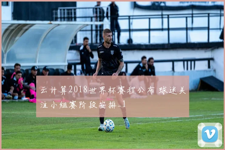 云计算2018世界杯赛程公布 球迷关注小组赛阶段安排_1