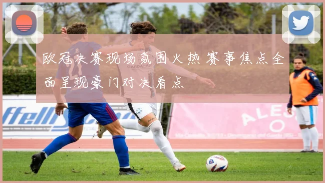 欧冠决赛现场氛围火热 赛事焦点全面呈现豪门对决看点
