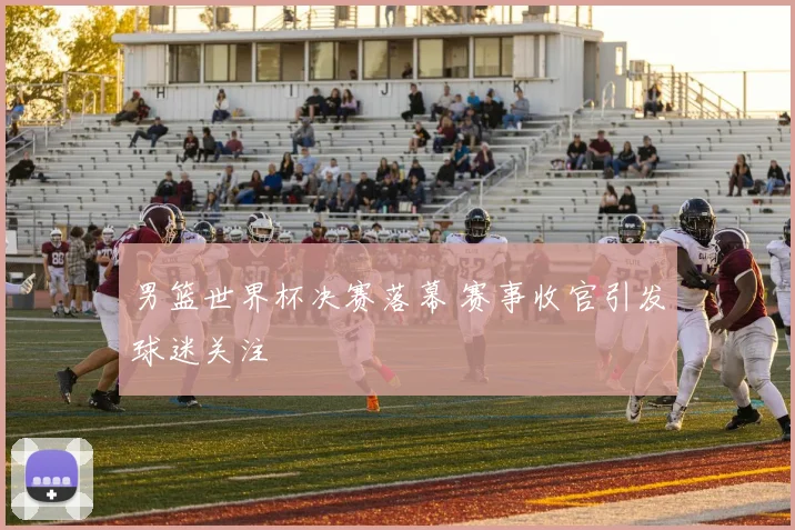 男篮世界杯决赛落幕 赛事收官引发球迷关注